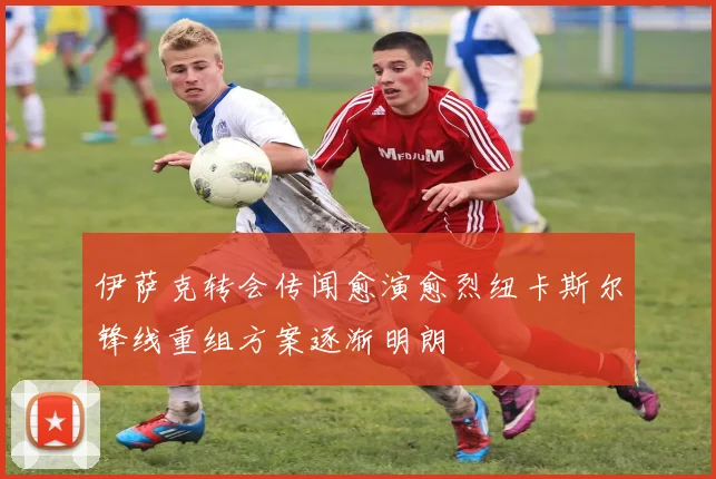 伊萨克转会传闻愈演愈烈纽卡斯尔锋线重组方案逐渐明朗