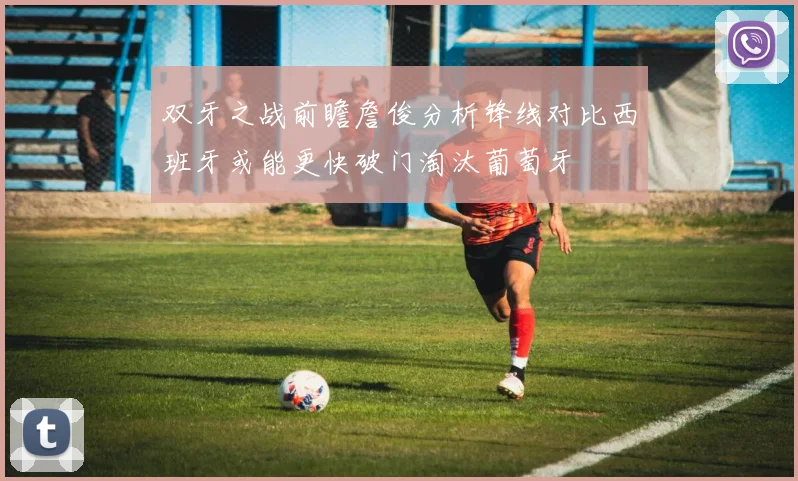 双牙之战前瞻詹俊分析锋线对比西班牙或能更快破门淘汰葡萄牙