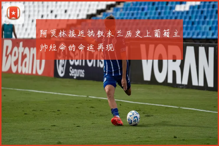 阿莫林接近执教米兰历史上葡籍主帅短命的命运再现