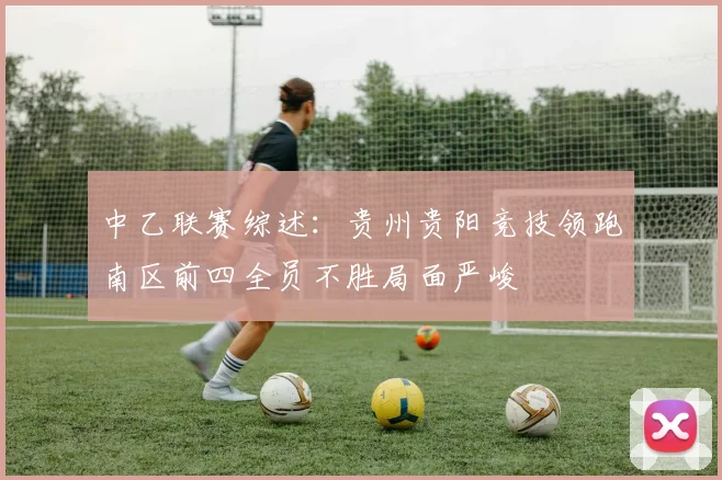 中乙联赛综述：贵州贵阳竞技领跑南区前四全员不胜局面严峻