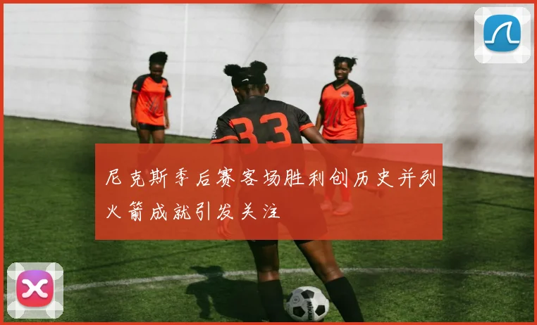 尼克斯季后赛客场胜利创历史并列火箭成就引发关注