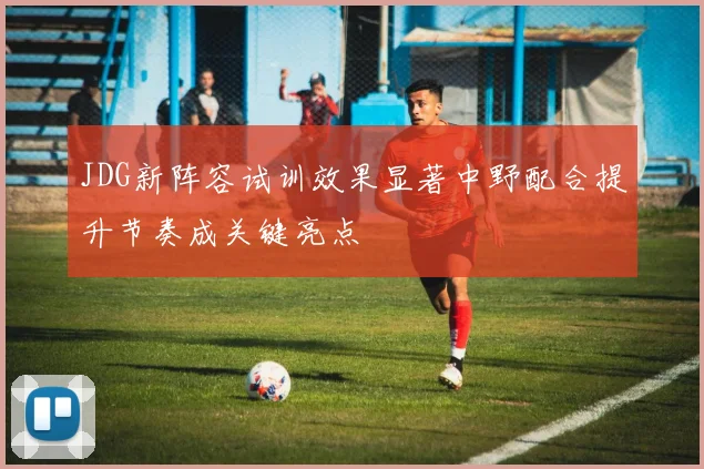JDG新阵容试训效果显著中野配合提升节奏成关键亮点
