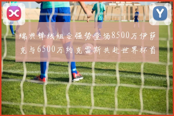 瑞典锋线组合强势登场8500万伊萨克与6500万约克雷斯共赴世界杯首秀