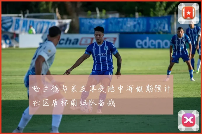哈兰德与亲友享受地中海假期预计社区盾杯前归队备战