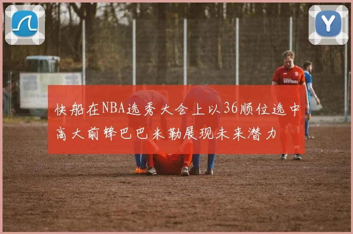 快船在NBA选秀大会上以36顺位选中高大前锋巴巴米勒展现未来潜力
